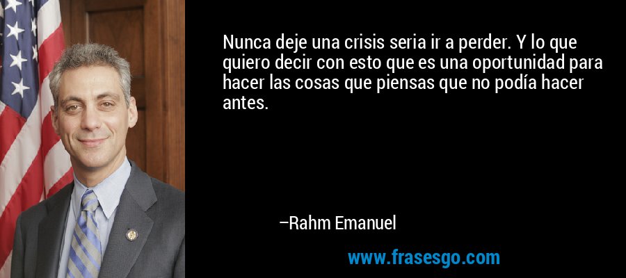 Nunca deje una crisis seria ir a perder. Y lo que quiero decir con esto que es una oportunidad para hacer las cosas que piensas que no podía hacer antes. – Rahm Emanuel