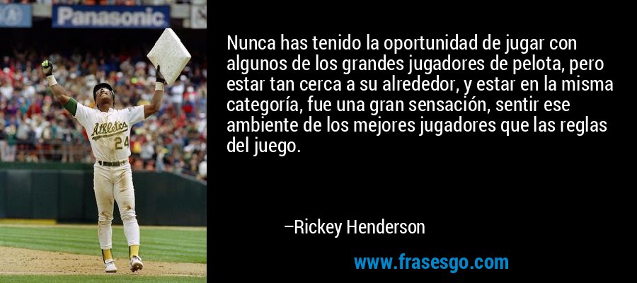Nunca has tenido la oportunidad de jugar con algunos de los grandes jugadores de pelota, pero estar tan cerca a su alrededor, y estar en la misma categoría, fue una gran sensación, sentir ese ambiente de los mejores jugadores que las reglas del juego. – Rickey Henderson