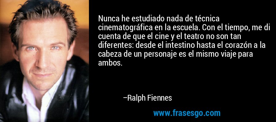 Nunca he estudiado nada de técnica cinematográfica en la escuela. Con el tiempo, me di cuenta de que el cine y el teatro no son tan diferentes: desde el intestino hasta el corazón a la cabeza de un personaje es el mismo viaje para ambos. – Ralph Fiennes