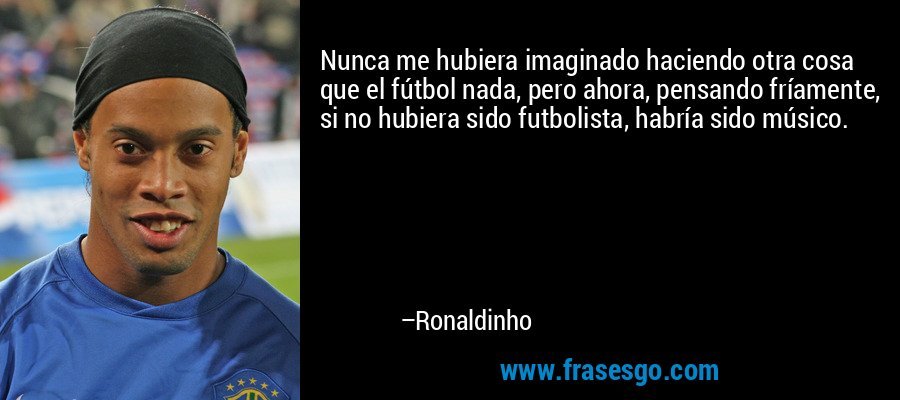 Nunca me hubiera imaginado haciendo otra cosa que el fútbol nada, pero ahora, pensando fríamente, si no hubiera sido futbolista, habría sido músico. – Ronaldinho