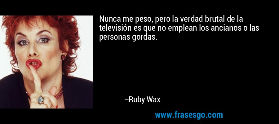 Nunca me peso, pero la verdad brutal de la televisión es que no emplean los ancianos o las personas gordas. – Ruby Wax