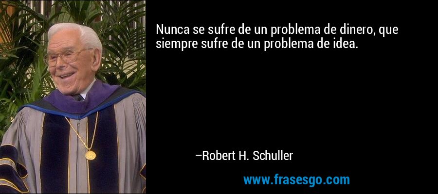 Nunca se sufre de un problema de dinero, que siempre sufre de un problema de idea. – Robert H. Schuller