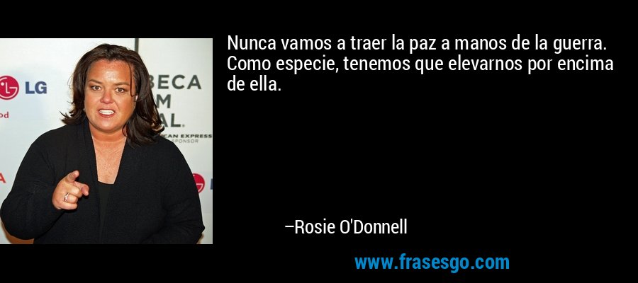 Nunca vamos a traer la paz a manos de la guerra. Como especie, tenemos que elevarnos por encima de ella. – Rosie O'Donnell
