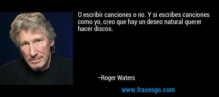 O escribir canciones o no. Y si escribes canciones como yo, creo que hay un deseo natural querer hacer discos. – Roger Waters