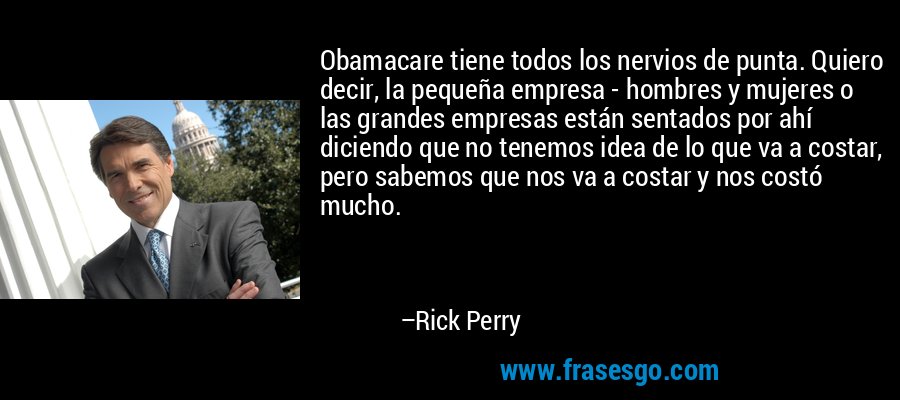 Obamacare tiene todos los nervios de punta. Quiero decir, la pequeña empresa - hombres y mujeres o las grandes empresas están sentados por ahí diciendo que no tenemos idea de lo que va a costar, pero sabemos que nos va a costar y nos costó mucho. – Rick Perry