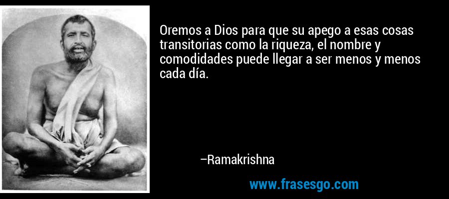 Oremos a Dios para que su apego a esas cosas transitorias como la riqueza, el nombre y comodidades puede llegar a ser menos y menos cada día. – Ramakrishna