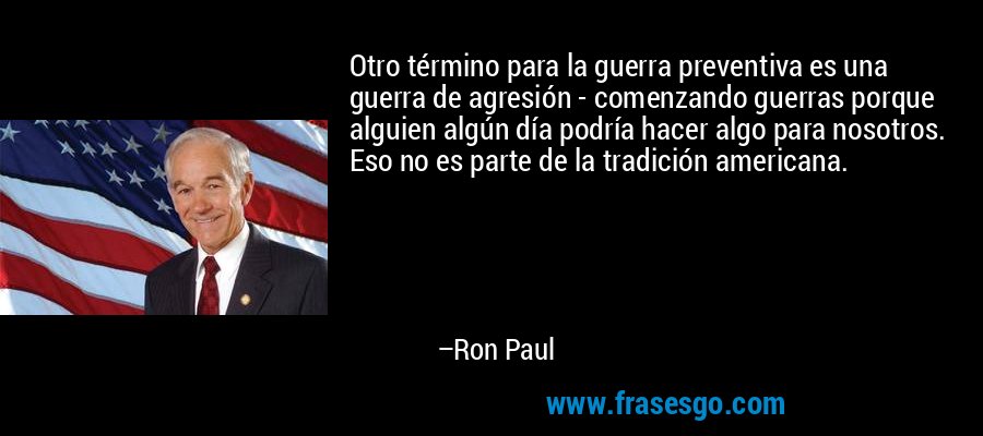 Otro término para la guerra preventiva es una guerra de agresión - comenzando guerras porque alguien algún día podría hacer algo para nosotros. Eso no es parte de la tradición americana. – Ron Paul