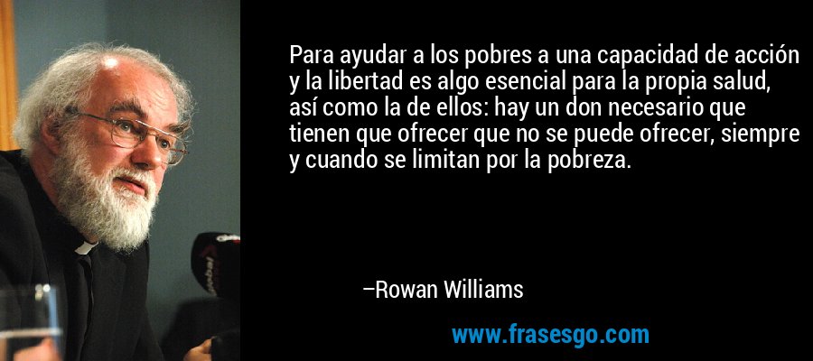 Para ayudar a los pobres a una capacidad de acción y la libertad es algo esencial para la propia salud, así como la de ellos: hay un don necesario que tienen que ofrecer que no se puede ofrecer, siempre y cuando se limitan por la pobreza. – Rowan Williams