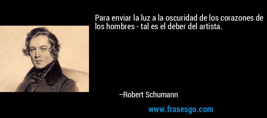 Para enviar la luz a la oscuridad de los corazones de los hombres - tal es el deber del artista. – Robert Schumann