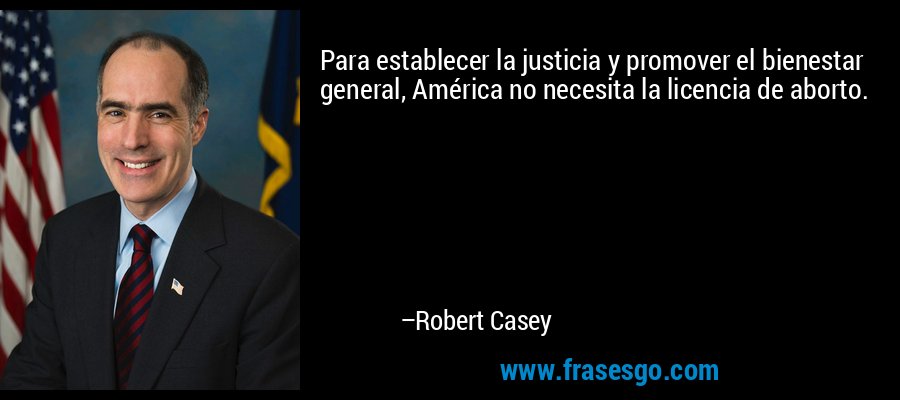 Para establecer la justicia y promover el bienestar general, América no necesita la licencia de aborto. – Robert Casey