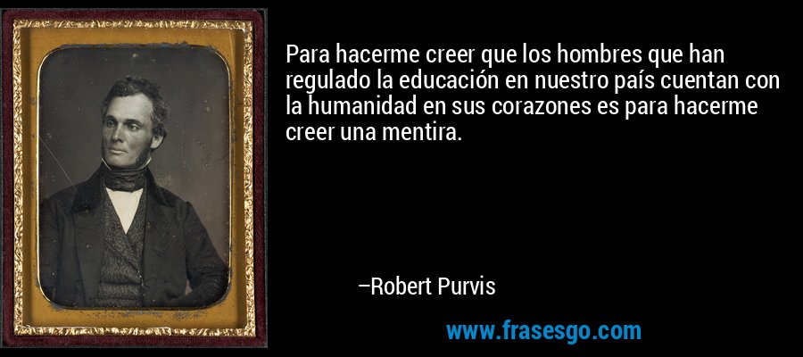 Para hacerme creer que los hombres que han regulado la educación en nuestro país cuentan con la humanidad en sus corazones es para hacerme creer una mentira. – Robert Purvis