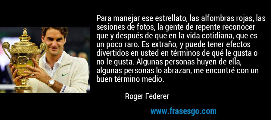 Para manejar ese estrellato, las alfombras rojas, las sesiones de fotos, la gente de repente reconocer que y después de que en la vida cotidiana, que es un poco raro. Es extraño, y puede tener efectos divertidos en usted en términos de qué le gusta o no le gusta. Algunas personas huyen de ella, algunas personas lo abrazan, me encontré con un buen término medio. – Roger Federer