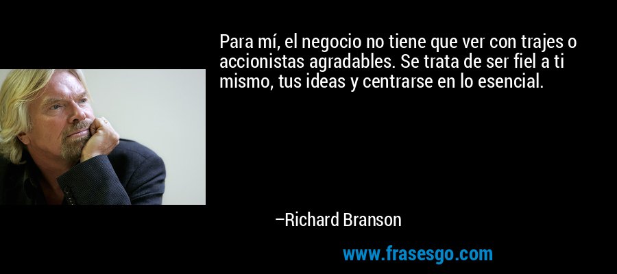 Para mí, el negocio no tiene que ver con trajes o accionistas agradables. Se trata de ser fiel a ti mismo, tus ideas y centrarse en lo esencial. – Richard Branson