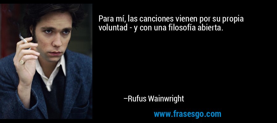 Para mí, las canciones vienen por su propia voluntad - y con una filosofía abierta. – Rufus Wainwright