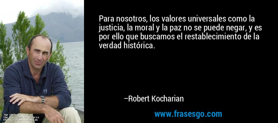 Para nosotros, los valores universales como la justicia, la moral y la paz no se puede negar, y es por ello que buscamos el restablecimiento de la verdad histórica. – Robert Kocharian