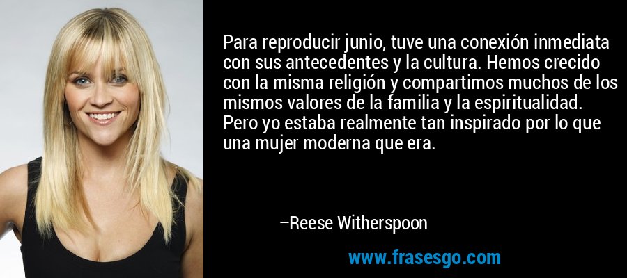 Para reproducir junio, tuve una conexión inmediata con sus antecedentes y la cultura. Hemos crecido con la misma religión y compartimos muchos de los mismos valores de la familia y la espiritualidad. Pero yo estaba realmente tan inspirado por lo que una mujer moderna que era. – Reese Witherspoon