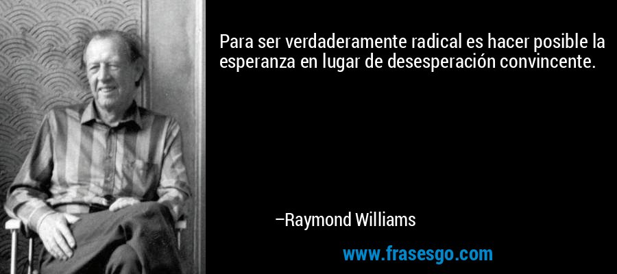 Para ser verdaderamente radical es hacer posible la esperanza en lugar de desesperación convincente. – Raymond Williams