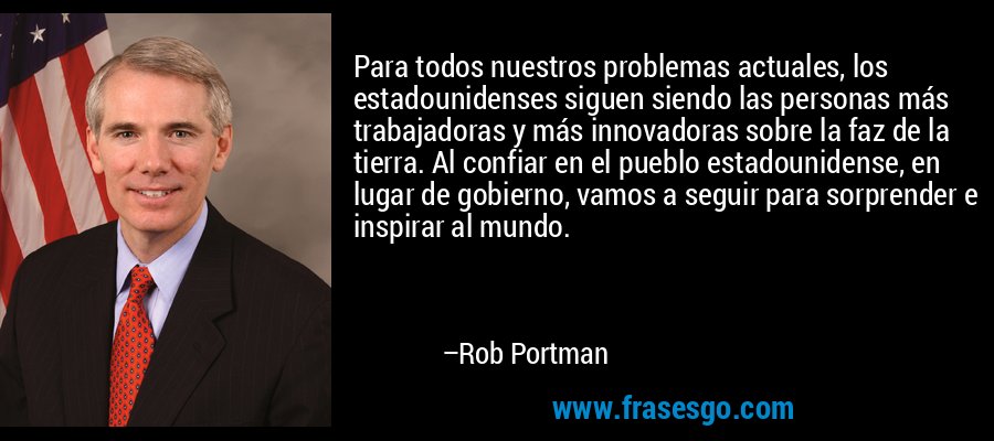 Para todos nuestros problemas actuales, los estadounidenses siguen siendo las personas más trabajadoras y más innovadoras sobre la faz de la tierra. Al confiar en el pueblo estadounidense, en lugar de gobierno, vamos a seguir para sorprender e inspirar al mundo. – Rob Portman