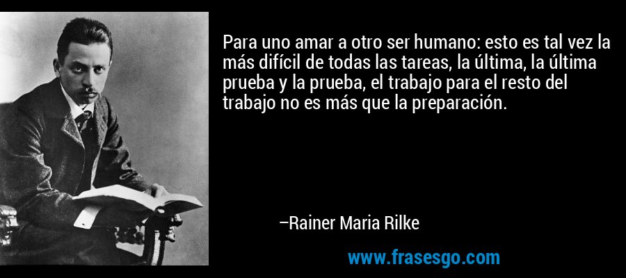 Para uno amar a otro ser humano: esto es tal vez la más difícil de todas las tareas, la última, la última prueba y la prueba, el trabajo para el resto del trabajo no es más que la preparación. – Rainer Maria Rilke