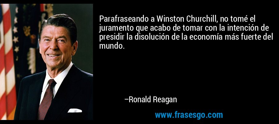Parafraseando a Winston Churchill, no tomé el juramento que acabo de tomar con la intención de presidir la disolución de la economía más fuerte del mundo. – Ronald Reagan
