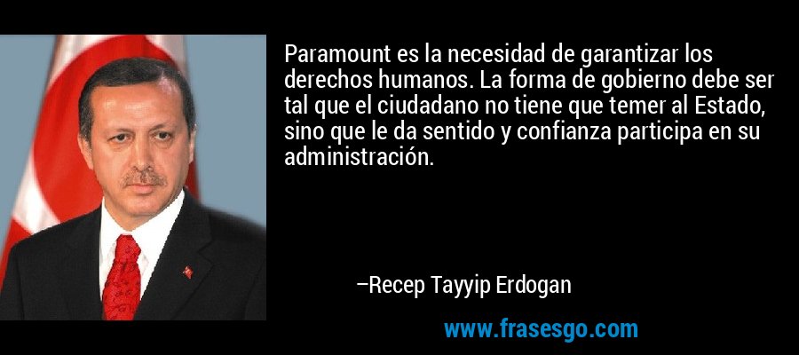 Paramount es la necesidad de garantizar los derechos humanos. La forma de gobierno debe ser tal que el ciudadano no tiene que temer al Estado, sino que le da sentido y confianza participa en su administración. – Recep Tayyip Erdogan
