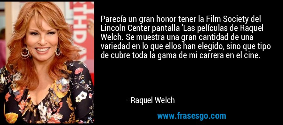 Parecía un gran honor tener la Film Society del Lincoln Center pantalla 'Las películas de Raquel Welch. Se muestra una gran cantidad de una variedad en lo que ellos han elegido, sino que tipo de cubre toda la gama de mi carrera en el cine. – Raquel Welch