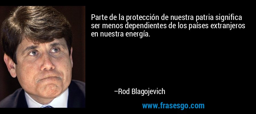 Parte de la protección de nuestra patria significa ser menos dependientes de los países extranjeros en nuestra energía. – Rod Blagojevich