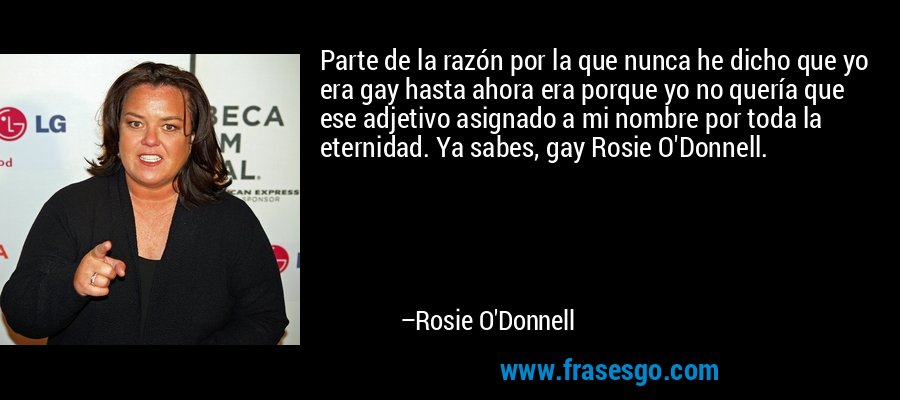 Parte de la razón por la que nunca he dicho que yo era gay hasta ahora era porque yo no quería que ese adjetivo asignado a mi nombre por toda la eternidad. Ya sabes, gay Rosie O'Donnell. – Rosie O'Donnell
