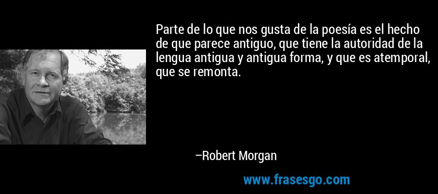Parte de lo que nos gusta de la poesía es el hecho de que parece antiguo, que tiene la autoridad de la lengua antigua y antigua forma, y ​​que es atemporal, que se remonta. – Robert Morgan