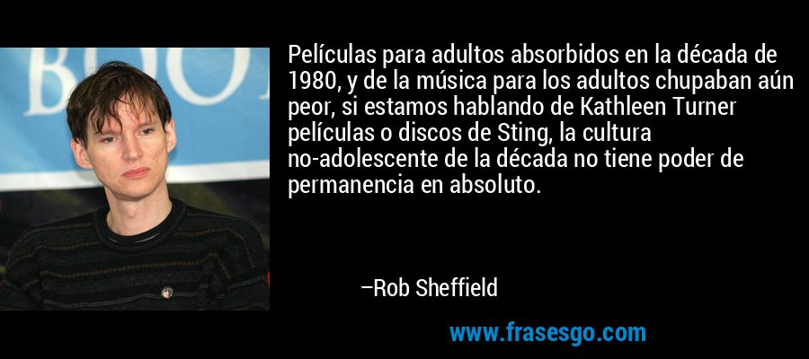 Películas para adultos absorbidos en la década de 1980, y de la música para los adultos chupaban aún peor, si estamos hablando de Kathleen Turner películas o discos de Sting, la cultura no-adolescente de la década no tiene poder de permanencia en absoluto. – Rob Sheffield
