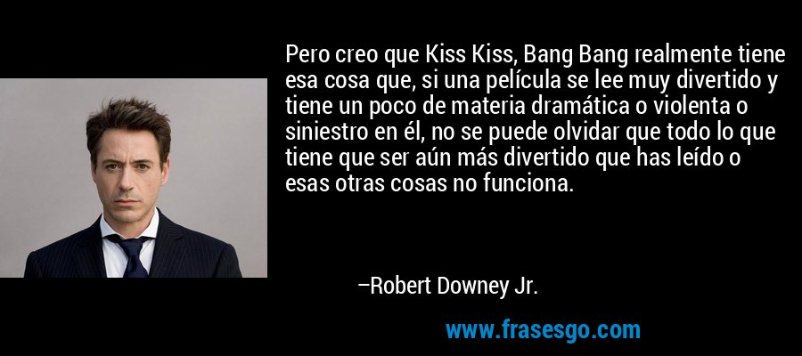 Pero creo que Kiss Kiss, Bang Bang realmente tiene esa cosa que, si una película se lee muy divertido y tiene un poco de materia dramática o violenta o siniestro en él, no se puede olvidar que todo lo que tiene que ser aún más divertido que has leído o esas otras cosas no funciona. – Robert Downey Jr.