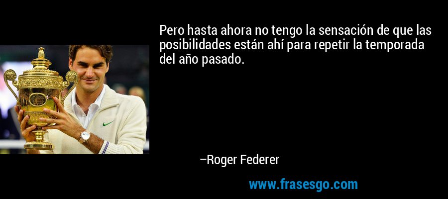 Pero hasta ahora no tengo la sensación de que las posibilidades están ahí para repetir la temporada del año pasado. – Roger Federer