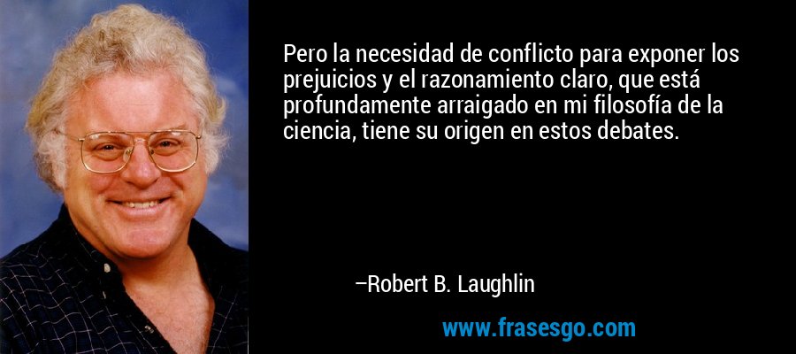 Pero la necesidad de conflicto para exponer los prejuicios y el razonamiento claro, que está profundamente arraigado en mi filosofía de la ciencia, tiene su origen en estos debates. – Robert B. Laughlin