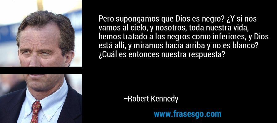 Pero supongamos que Dios es negro? ¿Y si nos vamos al cielo, y nosotros, toda nuestra vida, hemos tratado a los negros como inferiores, y Dios está allí, y miramos hacia arriba y no es blanco? ¿Cuál es entonces nuestra respuesta? – Robert Kennedy