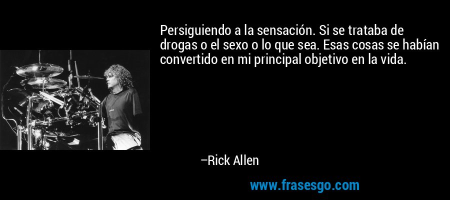 Persiguiendo a la sensación. Si se trataba de drogas o el sexo o lo que sea. Esas cosas se habían convertido en mi principal objetivo en la vida. – Rick Allen