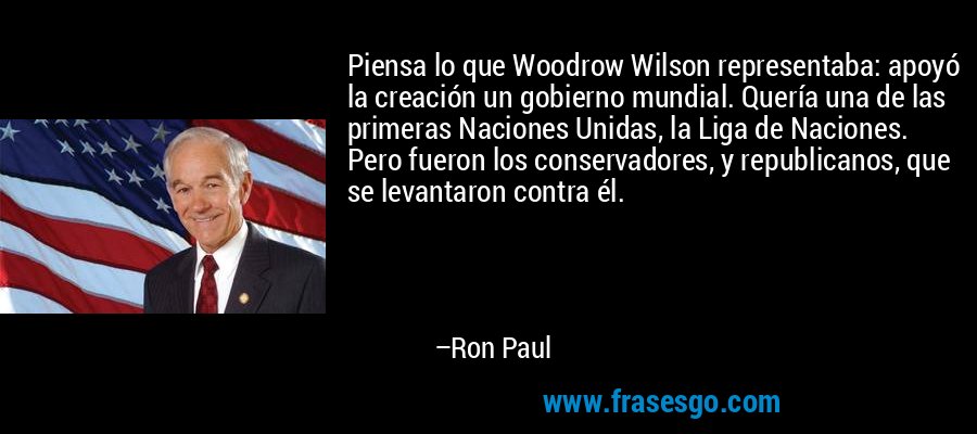 Piensa lo que Woodrow Wilson representaba: apoyó la creación un gobierno mundial. Quería una de las primeras Naciones Unidas, la Liga de Naciones. Pero fueron los conservadores, y republicanos, que se levantaron contra él. – Ron Paul