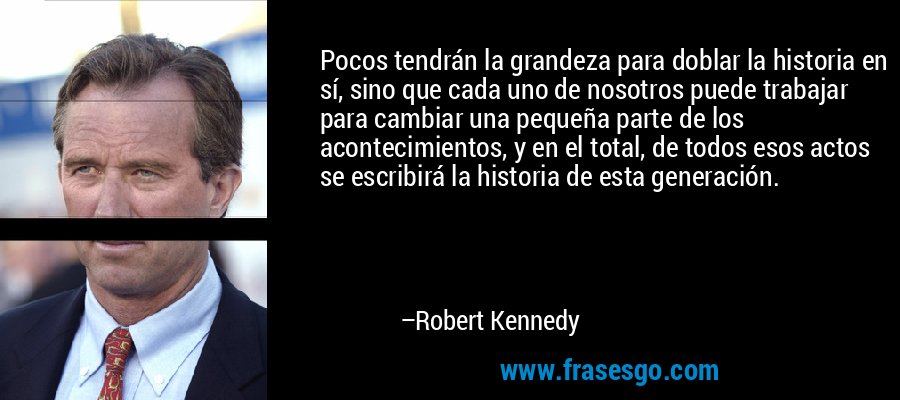 Pocos tendrán la grandeza para doblar la historia en sí, sino que cada uno de nosotros puede trabajar para cambiar una pequeña parte de los acontecimientos, y en el total, de todos esos actos se escribirá la historia de esta generación. – Robert Kennedy