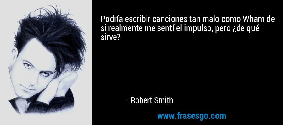 Podría escribir canciones tan malo como Wham de si realmente me sentí el impulso, pero ¿de qué sirve? – Robert Smith