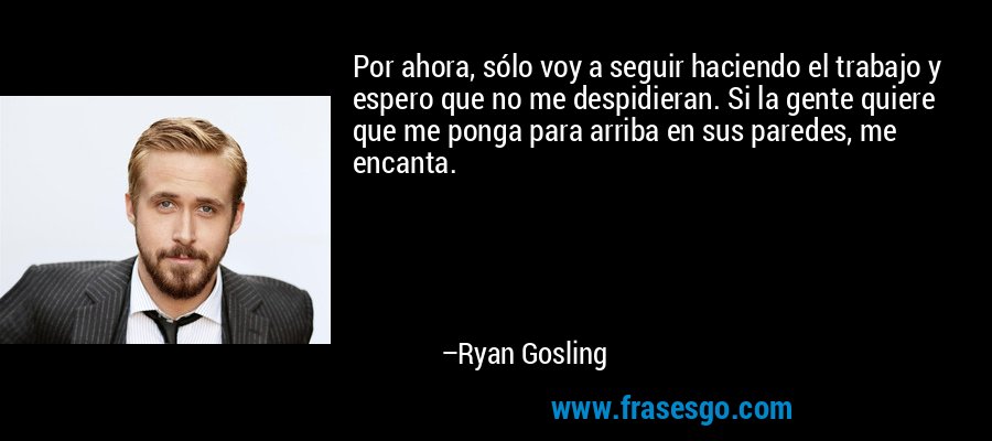 Por ahora, sólo voy a seguir haciendo el trabajo y espero que no me despidieran. Si la gente quiere que me ponga para arriba en sus paredes, me encanta. – Ryan Gosling