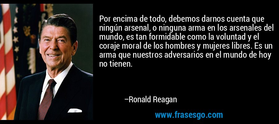 Por encima de todo, debemos darnos cuenta que ningún arsenal, o ninguna arma en los arsenales del mundo, es tan formidable como la voluntad y el coraje moral de los hombres y mujeres libres. Es un arma que nuestros adversarios en el mundo de hoy no tienen. – Ronald Reagan