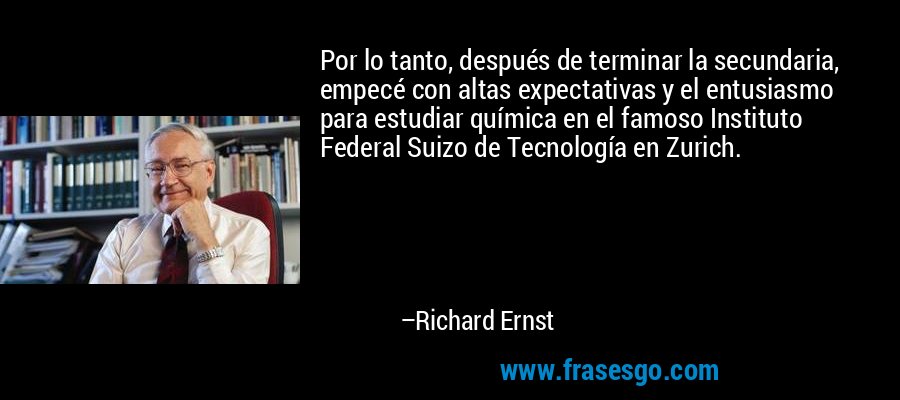Por lo tanto, después de terminar la secundaria, empecé con altas expectativas y el entusiasmo para estudiar química en el famoso Instituto Federal Suizo de Tecnología en Zurich. – Richard Ernst