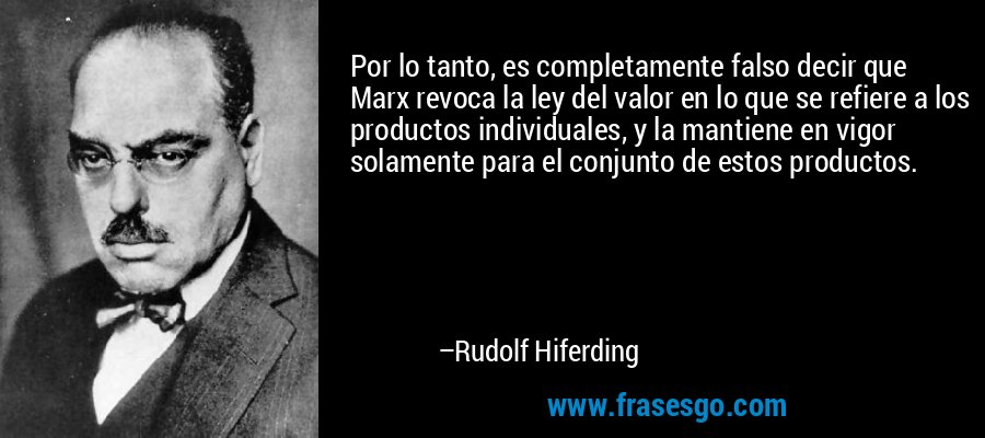 Por lo tanto, es completamente falso decir que Marx revoca la ley del valor en lo que se refiere a los productos individuales, y la mantiene en vigor solamente para el conjunto de estos productos. – Rudolf Hiferding
