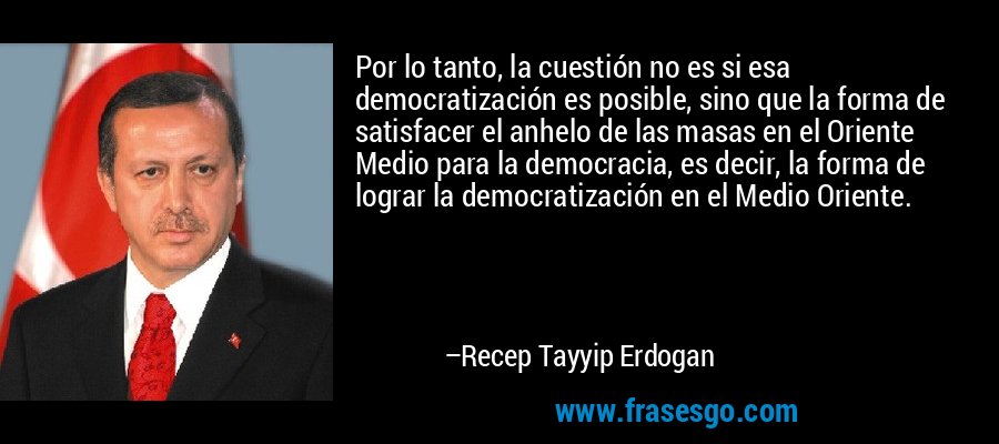 Por lo tanto, la cuestión no es si esa democratización es posible, sino que la forma de satisfacer el anhelo de las masas en el Oriente Medio para la democracia, es decir, la forma de lograr la democratización en el Medio Oriente. – Recep Tayyip Erdogan