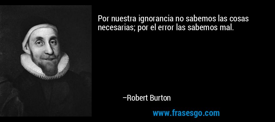 Por nuestra ignorancia no sabemos las cosas necesarias; por el error las sabemos mal. – Robert Burton