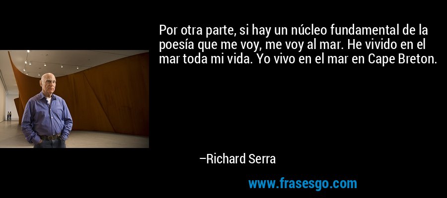 Por otra parte, si hay un núcleo fundamental de la poesía que me voy, me voy al mar. He vivido en el mar toda mi vida. Yo vivo en el mar en Cape Breton. – Richard Serra