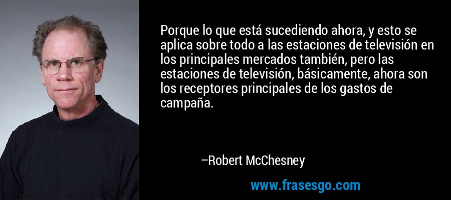 Porque lo que está sucediendo ahora, y esto se aplica sobre todo a las estaciones de televisión en los principales mercados también, pero las estaciones de televisión, básicamente, ahora son los receptores principales de los gastos de campaña. – Robert McChesney