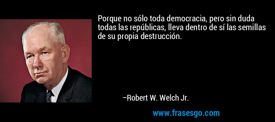Porque no sólo toda democracia, pero sin duda todas las repúblicas, lleva dentro de sí las semillas de su propia destrucción. – Robert W. Welch Jr.