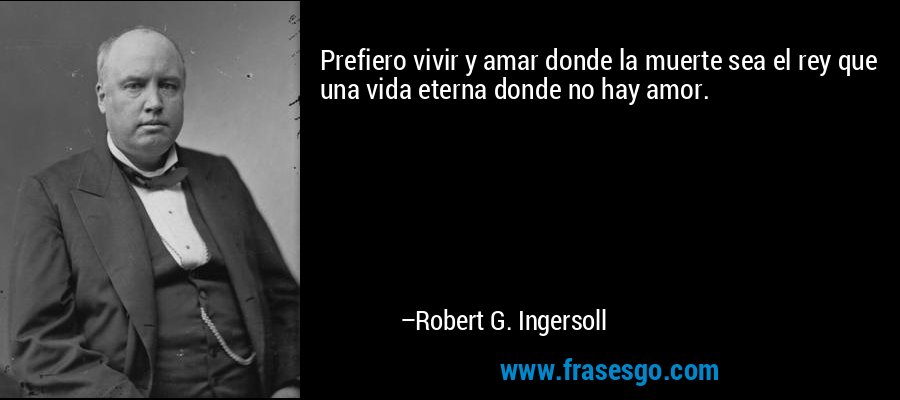 Prefiero vivir y amar donde la muerte sea el rey que una vida eterna donde no hay amor. – Robert G. Ingersoll