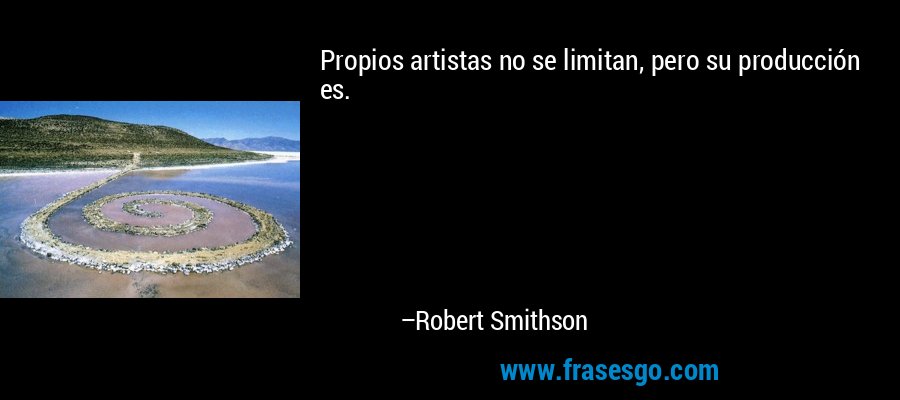 Propios artistas no se limitan, pero su producción es. – Robert Smithson