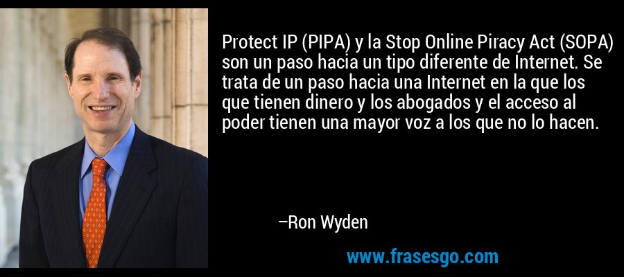 Protect IP (PIPA) y la Stop Online Piracy Act (SOPA) son un paso hacia un tipo diferente de Internet. Se trata de un paso hacia una Internet en la que los que tienen dinero y los abogados y el acceso al poder tienen una mayor voz a los que no lo hacen. – Ron Wyden